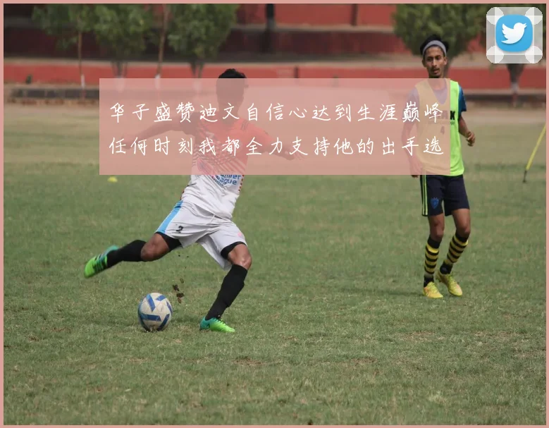 华子盛赞迪文自信心达到生涯巅峰任何时刻我都全力支持他的出手选择