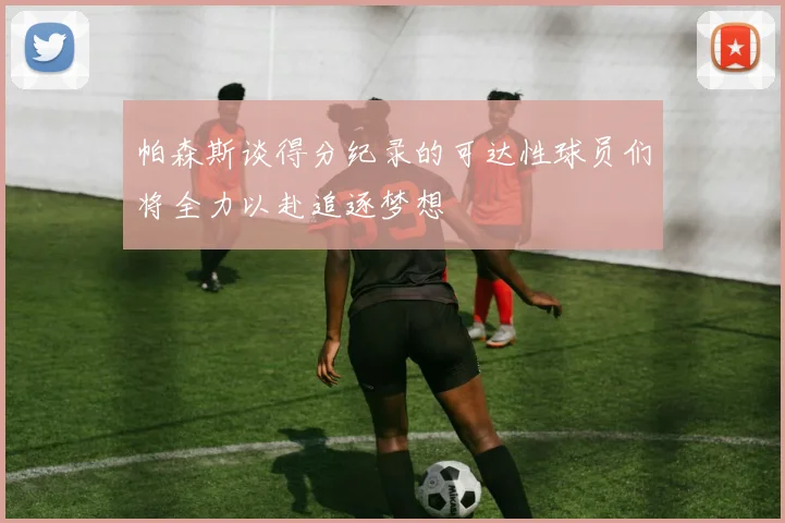 帕森斯谈得分纪录的可达性球员们将全力以赴追逐梦想