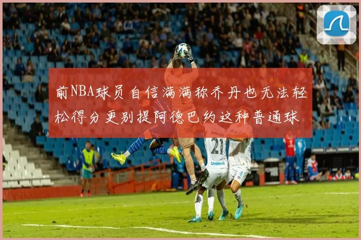 前NBA球员自信满满称乔丹也无法轻松得分更别提阿德巴约这种普通球员