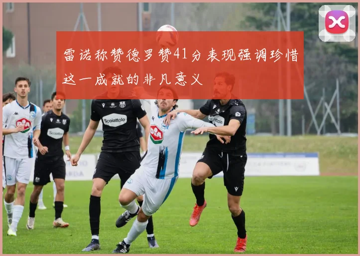 雷诺称赞德罗赞41分表现强调珍惜这一成就的非凡意义