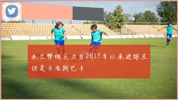 米兰锋线乏力自2015年以来进球王仍是卡洛斯巴卡