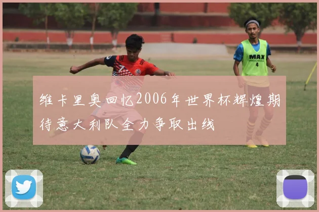 维卡里奥回忆2006年世界杯辉煌期待意大利队全力争取出线