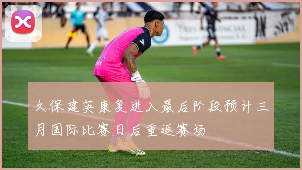 久保建英康复进入最后阶段预计三月国际比赛日后重返赛场