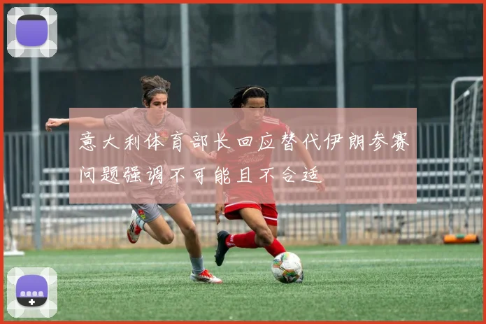 意大利体育部长回应替代伊朗参赛问题强调不可能且不合适