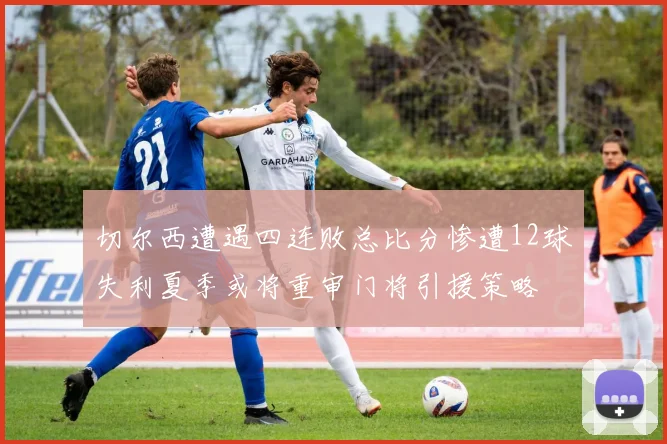 切尔西遭遇四连败总比分惨遭12球失利夏季或将重审门将引援策略