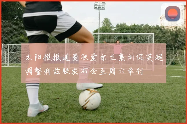 太阳报报道曼联爱尔兰集训促英超调整利兹联发布会至周六举行