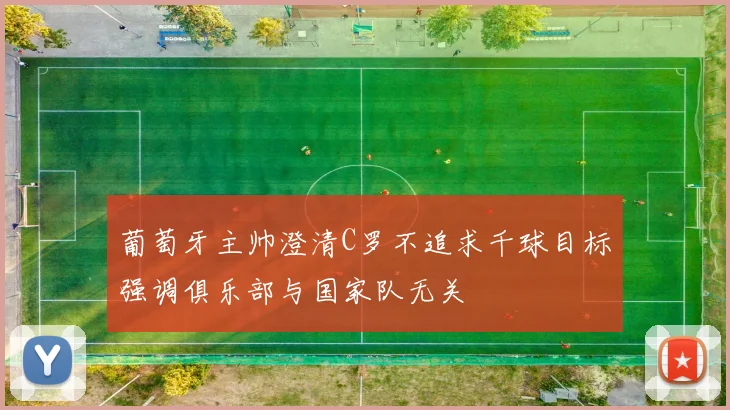 葡萄牙主帅澄清C罗不追求千球目标强调俱乐部与国家队无关