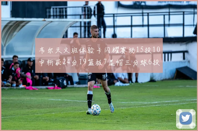 韦尔天文班体验卡闪耀赛场15投10中斩获24分19篮板7盖帽三分球6投3中