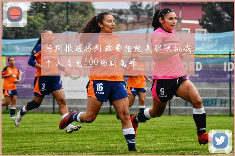 阿斯报道格列兹曼拒绝美职联挑战个人马竞500场新高峰