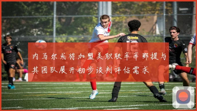 内马尔或将加盟美职联辛辛那提与其团队展开初步谈判评估需求